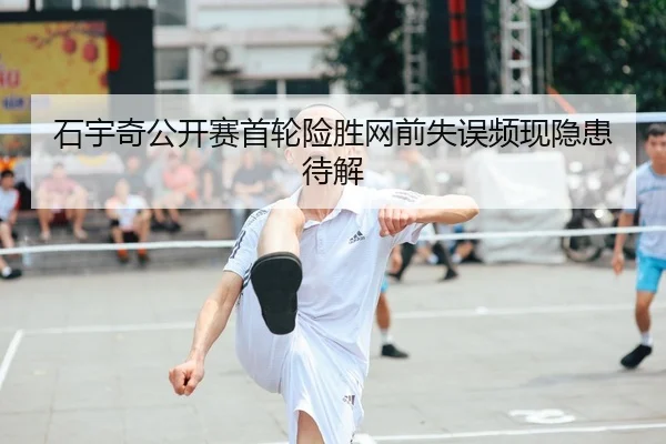 石宇奇公开赛首轮险胜网前失误频现隐患待解